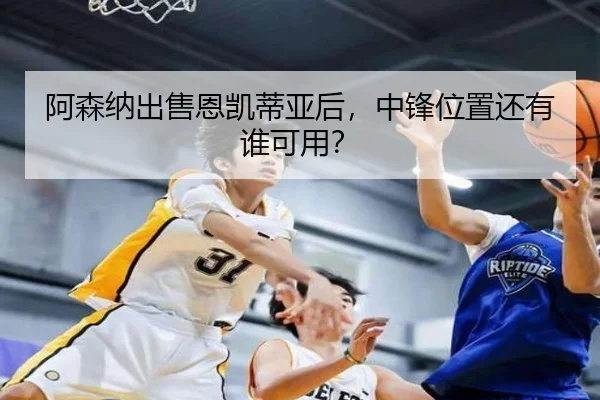 阿森纳出售恩凯蒂亚后，中锋位置还有谁可用？